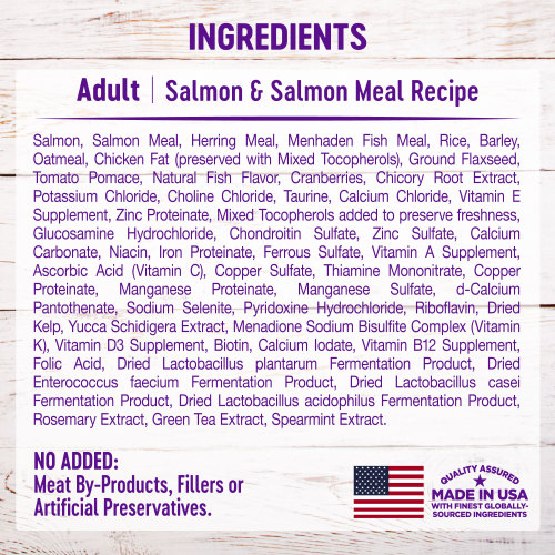 <p>Salmon, Salmon Meal, Herring Meal, Menhaden Fish Meal, Rice, Barley, Oatmeal, Chicken Fat (preserved with Mixed Tocopherols), Ground Flaxseed, Tomato Pomace, Natural Fish Flavor, Cranberries, Chicory Root Extract, Potassium Chloride, Choline Chloride, Taurine, Calcium Chloride, Vitamin E Supplement, Zinc Proteinate, Mixed Tocopherols added to preserve freshness, Glucosamine Hydrochloride, Chondroitin Sulfate, Zinc Sulfate, Calcium Carbonate, Niacin, Iron Proteinate, Ferrous Sulfate, Vitamin A Supplement, Ascorbic Acid (Vitamin C), Copper Sulfate, Thiamine Mononitrate, Copper Proteinate, Manganese Proteinate, Manganese Sulfate, d-Calcium Pantothenate, Sodium Selenite, Pyridoxine Hydrochloride, Riboflavin, Dried Kelp, Yucca Schidigera Extract, Menadione Sodium Bisulfite Complex (Vitamin K), Vitamin D3 Supplement, Biotin, Calcium Iodate, Vitamin B12 Supplement, Folic Acid, Dried Lactobacillus plantarum Fermentation Product, Dried Enterococcus faecium Fermentation Product, Dried Lactobacillus casei Fermentation Product, Dried Lactobacillus acidophilus Fermentation Product, Rosemary Extract, Green Tea Extract, Spearmint Extract.</p>
<p>This is a naturally preserved product.</p>
