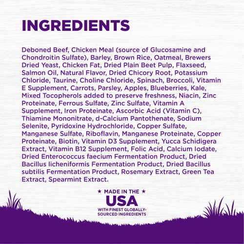 <p>Deboned Beef, Chicken Meal (source of Glucosamine and Chondroitin Sulfate), Barley, Brown Rice, Oatmeal, Brewers Dried Yeast, Chicken Fat, Dried Plain Beet Pulp, Flaxseed, Salmon Oil, Natural Flavor, Dried Chicory Root, Potassium Chloride, Taurine, Choline Chloride, Spinach, Broccoli, Vitamin E Supplement, Carrots, Parsley, Apples, Blueberries, Kale, Mixed Tocopherols added to preserve freshness, Niacin, Zinc Proteinate, Ferrous Sulfate, Zinc Sulfate, Vitamin A Supplement, Iron Proteinate, Ascorbic Acid (Vitamin C), Thiamine Mononitrate, d-Calcium Pantothenate, Sodium Selenite, Pyridoxine Hydrochloride, Copper Sulfate, Manganese Sulfate, Riboflavin, Manganese Proteinate, Copper Proteinate, Biotin, Vitamin D3 Supplement, Yucca Schidigera Extract, Vitamin B12 Supplement, Folic Acid, Calcium Iodate, Dried Enterococcus faecium Fermentation Product, Dried Bacillus licheniformis Fermentation Product, Dried Bacillus subtilis Fermentation Product, Rosemary Extract, Green Tea Extract, Spearmint Extract.	</p>
<p>This is a naturally preserved product									</p>
