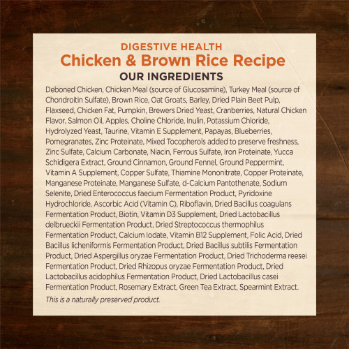 <p>Deboned Chicken, Chicken Meal (source of Glucosamine), Turkey Meal (source of Chondroitin Sulfate), Brown Rice, Oat Groats, Barley, Dried Plain Beet Pulp, Flaxseed, Chicken Fat, Pumpkin, Brewers Dried Yeast, Cranberries, Natural Chicken Flavor, Salmon Oil, Apples, Choline Chloride, Inulin, Potassium Chloride, Hydrolyzed Yeast, Taurine, Vitamin E Supplement, Papayas, Blueberries, Pomegranates, Zinc Proteinate, Mixed Tocopherols added to preserve freshness, Zinc Sulfate, Calcium Carbonate, Niacin, Ferrous Sulfate, Iron Proteinate, Yucca Schidigera Extract, Ground Cinnamon, Ground Fennel, Ground Peppermint, Vitamin A Supplement, Copper Sulfate, Thiamine Mononitrate, Copper Proteinate, Manganese Proteinate, Manganese Sulfate, d-Calcium Pantothenate, Sodium Selenite, Dried Enterococcus faecium Fermentation Product, Pyridoxine Hydrochloride, Ascorbic Acid (Vitamin C), Riboflavin, Dried Bacillus coagulans Fermentation Product, Biotin, Vitamin D3 Supplement, Dried Lactobacillus delbrueckii Fermentation Product, Dried Streptococcus thermophilus Fermentation Product, Calcium Iodate, Vitamin B12 Supplement, Folic Acid, Dried Bacillus licheniformis Fermentation Product, Dried Bacillus subtilis Fermentation Product, Dried Aspergillus oryzae Fermentation Product, Dried Trichoderma reesei Fermentation Product, Dried Rhizopus oryzae Fermentation Product, Dried Lactobacillus acidophilus Fermentation Product, Dried Lactobacillus casei Fermentation Product, Rosemary Extract, Green Tea Extract, Spearmint Extract.</p>
