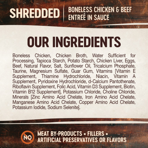 <p>Boneless Chicken, Chicken Broth, Water Sufficient for Processing, Tapioca Starch, Potato Starch, Chicken Liver, Eggs, Beef, Natural Flavor, Salt, Sunflower Oil, Tricalcium Phosphate, Taurine, Magnesium Sulfate, Guar Gum, Vitamins [Vitamin E Supplement, Thiamine Hydrochloride, Niacin, Vitamin A Supplement, Pyridoxine Hydrochloride, d-Calcium Pantothenate, Riboflavin Supplement, Folic Acid, Vitamin D3 Supplement, Biotin, Vitamin B12 Supplement], Potassium Chloride, Choline Chloride, Minerals [Zinc Amino Acid Chelate, Iron Amino Acid Chelate, Manganese Amino Acid Chelate, Copper Amino Acid Chelate, Potassium Iodide, Sodium Selenite].</p>
