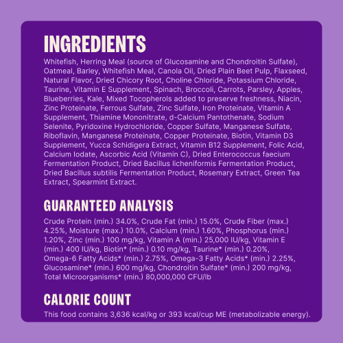 Whitefish, Herring Meal (source of Glucosamine and Chondroitin Sulfate), Oatmeal, Barley, Whitefish Meal, Canola Oil, Dried Plain Beet Pulp, Flaxseed, Natural Flavor, Dried Chicory Root, Choline Chloride, Potassium Chloride, Taurine, Vitamin E Supplement, Spinach, Broccoli, Carrots, Parsley, Apples, Blueberries, Kale, Mixed Tocopherols added to preserve freshness, Niacin, Zinc Proteinate, Ferrous Sulfate, Zinc Sulfate, Iron Proteinate, Vitamin A Supplement, Thiamine Mononitrate, d-Calcium Pantothenate, Sodium Selenite, Pyridoxine Hydrochloride, Copper Sulfate, Manganese Sulfate, Riboflavin, Manganese Proteinate, Copper Proteinate, Biotin, Vitamin D3 Supplement, Yucca Schidigera Extract, Vitamin B12 Supplement, Folic Acid, Calcium Iodate, Ascorbic Acid (Vitamin C), Dried Enterococcus faecium Fermentation Product, Dried Bacillus licheniformis Fermentation Product, Dried Bacillus subtilis Fermentation Product, Rosemary Extract, Green Tea Extract, Spearmint Extract.