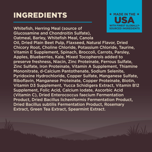 <p>Whitefish, Herring Meal (source of Glucosamine and Chondroitin Sulfate), Oatmeal, Barley, Whitefish Meal, Canola Oil, Dried Plain Beet Pulp, Flaxseed, Natural Flavor, Dried Chicory Root, Choline Chloride, Potassium Chloride, Taurine, Vitamin E Supplement, Spinach, Broccoli, Carrots, Parsley, Apples, Blueberries, Kale, Mixed Tocopherols added to preserve freshness, Niacin, Zinc Proteinate, Ferrous Sulfate, Zinc Sulfate, Iron Proteinate, Vitamin A Supplement, Thiamine Mononitrate, d-Calcium Pantothenate, Sodium Selenite, Pyridoxine Hydrochloride, Copper Sulfate, Manganese Sulfate, Riboflavin, Manganese Proteinate, Copper Proteinate, Biotin, Vitamin D3 Supplement, Yucca Schidigera Extract, Vitamin B12 Supplement, Folic Acid, Calcium Iodate, Ascorbic Acid (Vitamin C), Dried Enterococcus faecium Fermentation Product, Dried Bacillus licheniformis Fermentation Product, Dried Bacillus subtilis Fermentation Product, Rosemary Extract, Green Tea Extract, Spearmint Extract.<br />
This is a naturally preserved product</p>
