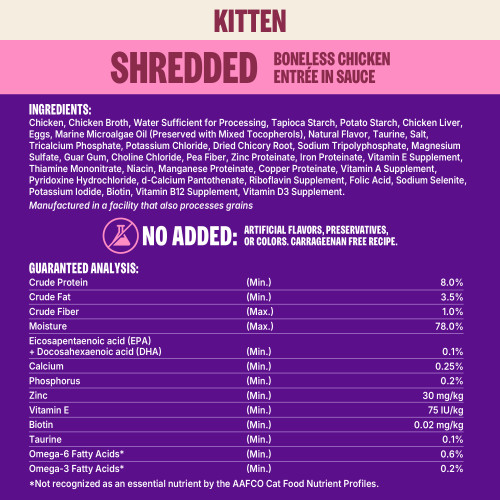 <p>Chicken, Chicken Broth, Water Sufficient for Processing, Tapioca Starch, Potato Starch, Chicken Liver, Eggs, Marine Microalgae Oil (Preserved with Mixed Tocopherols), Natural Flavor, Taurine, Salt, Tricalcium Phosphate, Potassium Chloride, Dried Chicory Root, Sodium Tripolyphosphate, Magnesium Sulfate, Guar Gum, Choline Chloride, Pea Fiber, Zinc Proteinate, Iron Proteinate, Vitamin E Supplement, Thiamine Mononitrate, Niacin, Manganese Proteinate, Copper Proteinate, Vitamin A Supplement, Pyridoxine Hydrochloride, d-Calcium Pantothenate, Riboflavin Supplement, Folic Acid, Sodium Selenite, Potassium Iodide, Biotin, Vitamin B12 Supplement, Vitamin D3 Supplement.</p>
