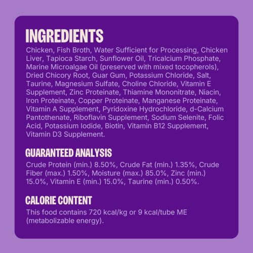 Chicken, Fish Broth, Water Sufficient for Processing, Chicken Liver, Tapioca Starch, Sunflower Oil, Tricalcium Phosphate, Marine Microalgae Oil (preserved with mixed tocopherols), Dried Chicory Root, Guar Gum, Potassium Chloride, Salt, Taurine, Magnesium Sulfate, Choline Chloride, Vitamin E Supplement, Zinc Proteinate, Thiamine Mononitrate, Niacin, Iron Proteinate, Copper Proteinate, Manganese Proteinate, Vitamin A Supplement, Pyridoxine Hydrochloride, d-Calcium Pantothenate, Riboflavin Supplement, Sodium Selenite, Folic Acid, Potassium Iodide, Biotin, Vitamin B12 Supplement, Vitamin D3 Supplement.
