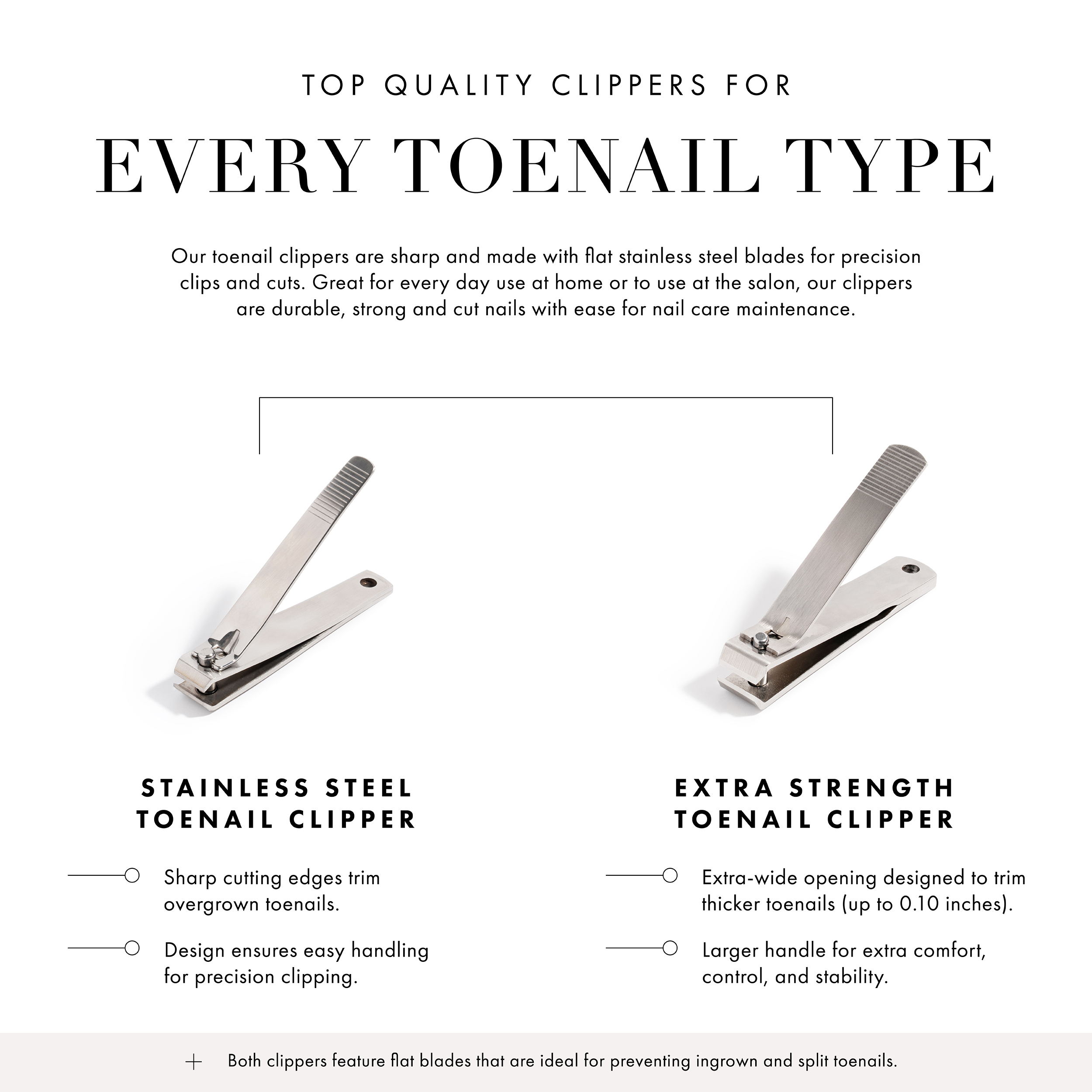 Top Quality Clippers for Every Toenail Type. Our toenail clippers are sharp and made with stainless steel blades for precision clips and cuts. Great for everyday use at home or to use at the salon, our clippers are durable, strong and cut nails with ease for nail care maintenance. Stainless Steel Toenail Clipper - sharp cutting edges trim overgrown toenails, design ensures easy handling for precision clipper. Extra Strength Toenail Clipper - Extra-wide opening designed to trim thicker toenails (up to 0.10 inches), Larger handle for extra comfort, control and stability.