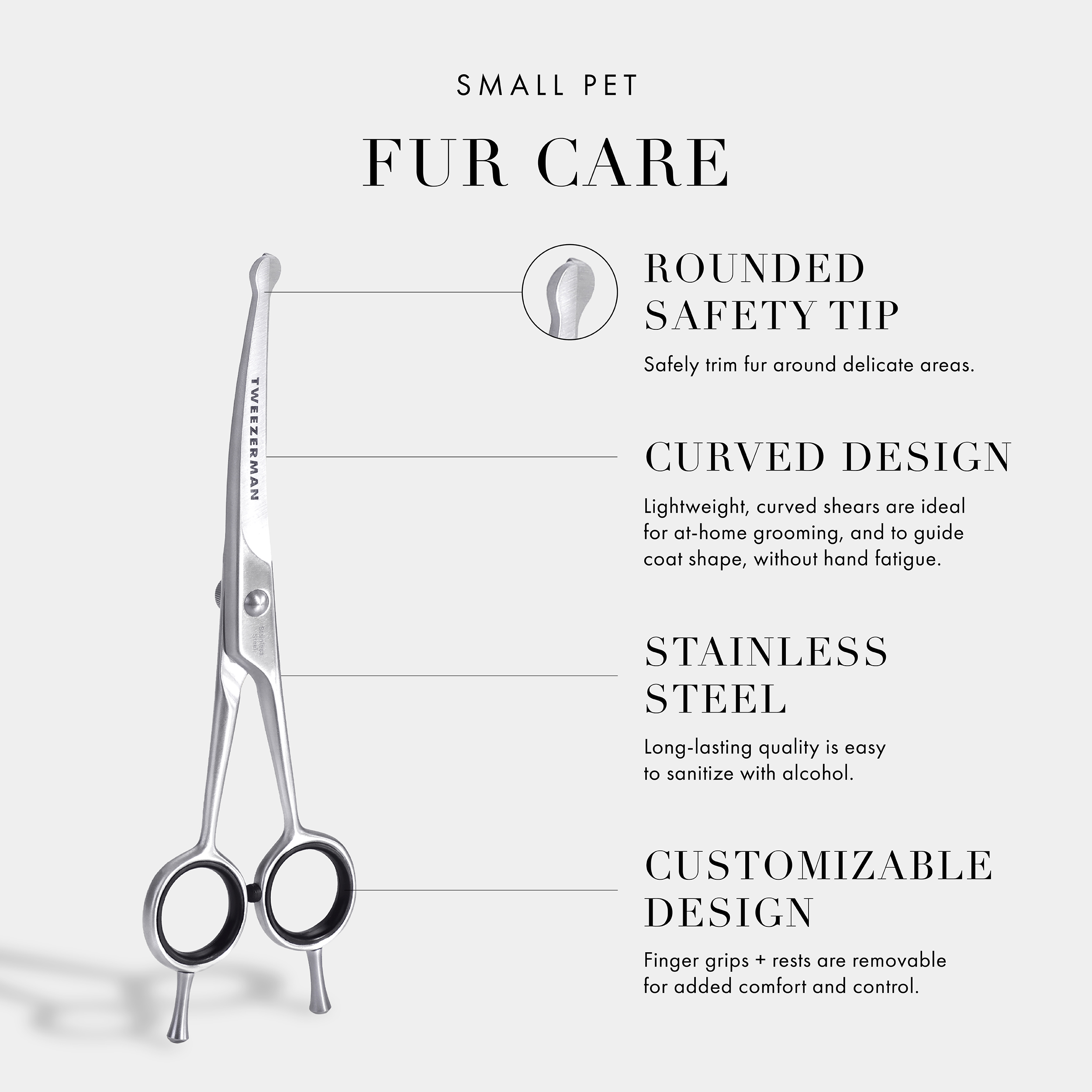 Small Pet Grooming Essentials: Rounded Safety Tip- Safely trim fur around delicate areas. Curved Design- Curved blades are ideal for at home grooming and to guide coat shape, without hand fatigue. Stainless Steel- Long-lasting quality is very easy to sanitize with alcohol. Customizable Design- Finger grips + rests are removable for added control and comfort. Vegan and Cruelty Free.