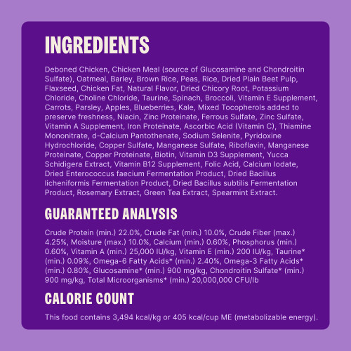 Deboned Chicken, Chicken Meal (source of Glucosamine and Chondroitin Sulfate), Barley, Peas, Sorghum, Brown Rice, Oatmeal, Dried Plain Beet Pulp, Mixed Tocopherols (added to preserve freshness), Flaxseed, Chicken Fat, Natural Flavor, Dried Kelp, Dried Chicory Root, Potassium Chloride, Choline Chloride, Taurine, Spinach, Broccoli, Vitamin E Supplement, Carrots, Parsley, Apples, Blueberries, Kale, Niacin, Zinc Proteinate, Ferrous Sulfate, Zinc Sulfate, Vitamin A Supplement, Iron Proteinate, Vitamin C (Ascorbic Acid), Thiamine Mononitrate, d-Calcium Pantothenate, Sodium Selenite, Pyridoxine Hydrochloride, Copper Sulfate, Manganese Sulfate, Riboflavin, Manganese Proteinate, Copper Proteinate, Biotin, Vitamin D3 Supplement, Yucca Schidigera Extract, Vitamin B12 Supplement, Folic Acid, Calcium Iodate, Dried Enterococcus faecium Fermentation Product, Dried Bacillus licheniformis Fermentation Product, Dried Bacillus subtilis Fermentation Product, Rosemary Extract, Green Tea Extract, Spearmint.