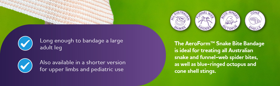 The AeroForm™ Snake Bite Bandage is ideal for treating all Australian snake and funnel-web spider bites, as well as blue-ringed octopus and cone shell stings.
Long enough to bandage a large adult leg
Also available in a shorter version for upper limbs and pediatric use