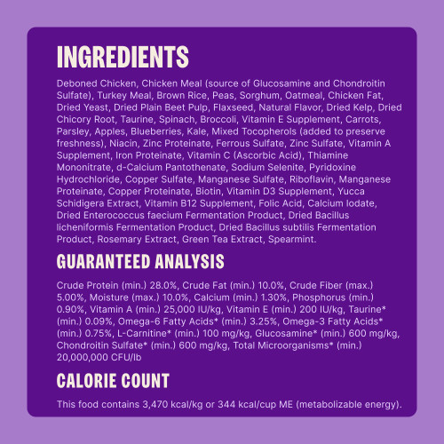 Deboned Chicken, Chicken Meal (source of Glucosamine and Chondroitin Sulfate), Turkey Meal, Brown Rice, Peas, Sorghum, Oatmeal, Chicken Fat, Dried Yeast, Dried Plain Beet Pulp, Flaxseed, Natural Flavor, Dried Kelp, Dried Chicory Root, Taurine, Spinach, Broccoli, Vitamin E Supplement, Carrots, Parsley, Apples, Blueberries, Kale, Mixed Tocopherols (added to preserve freshness), Niacin, Zinc Proteinate, Ferrous Sulfate, Zinc Sulfate, Vitamin A Supplement, Iron Proteinate, Vitamin C (Ascorbic Acid), Thiamine Mononitrate, d-Calcium Pantothenate, Sodium Selenite, Pyridoxine Hydrochloride, Copper Sulfate, Manganese Sulfate, Riboflavin, Manganese Proteinate, Copper Proteinate, Biotin, Vitamin D3 Supplement, Yucca Schidigera Extract, Vitamin B12 Supplement, Folic Acid, Calcium Iodate, Dried Enterococcus faecium Fermentation Product, Dried Bacillus licheniformis Fermentation Product, Dried Bacillus subtilis Fermentation Product, Rosemary Extract, Green Tea Extract, Spearmint.