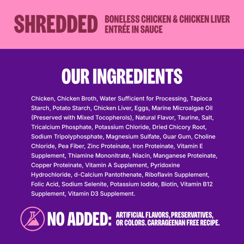 <p>Chicken, Chicken Broth, Water Sufficient for Processing, Tapioca Starch, Potato Starch, Chicken Liver, Eggs, Natural Flavor, Marine Microalgae Oil (Preserved with Mixed Tocopherols), Taurine, Salt, Tricalcium Phosphate, Potassium Chloride, Dried Chicory Root, Sodium Tripolyphosphate, Magnesium Sulfate, Guar Gum, Choline Chloride, Pea Fiber, Zinc Proteinate, Iron Proteinate, Vitamin E Supplement, Thiamine Mononitrate, Niacin, Manganese Proteinate, Copper Proteinate, Vitamin A Supplement, Pyridoxine Hydrochloride, d-Calcium Pantothenate, Riboflavin Supplement, Folic Acid, Sodium Selenite, Potassium Iodide, Biotin, Vitamin B12 Supplement, Vitamin D3 Supplement.</p>
