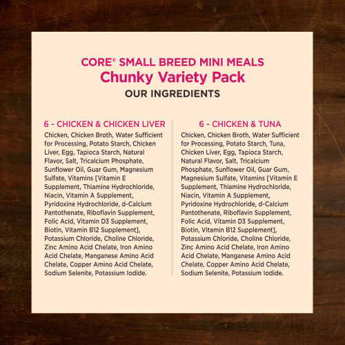 <p>Chicken & Chicken Liver:<br />
Chicken, Chicken Broth, Water Sufficient for Processing, Potato Starch, Chicken Liver, Egg, Tapioca Starch,  Natural Flavor, Salt, Tricalcium Phosphate, Sunflower Oil, Guar Gum, Magnesium Sulfate, Vitamins [Vitamin E Supplement, Thiamine Hydrochloride, Niacin, Vitamin A Supplement, Pyridoxine Hydrochloride, d-Calcium Pantothenate, Riboflavin Supplement, Folic Acid, Vitamin D3 Supplement, Biotin, Vitamin B12 Supplement], Potassium Chloride, Choline Chloride, Zinc Amino Acid Chelate, Iron Amino Acid Chelate, Manganese Amino Acid Chelate, Copper Amino Acid Chelate, Sodium Selenite, Potassium Iodide.</p>
<p>Chicken & Tuna:<br />
Chicken, Chicken Broth, Water Sufficient for Processing, Potato Starch, Tuna, Chicken Liver, Egg, Tapioca Starch, Natural Flavor, Salt, Tricalcium Phosphate, Sunflower Oil, Guar Gum, Magnesium Sulfate, Vitamins [Vitamin E Supplement, Thiamine Hydrochloride, Niacin, Vitamin A Supplement, Pyridoxine Hydrochloride, d-Calcium Pantothenate, Riboflavin Supplement, Folic Acid, Vitamin D3 Supplement, Biotin, Vitamin B12 Supplement], Potassium Chloride, Choline Chloride, Zinc Amino Acid Chelate, Iron Amino Acid Chelate, Manganese Amino Acid Chelate, Copper Amino Acid Chelate, Sodium Selenite, Potassium Iodide.</p>
