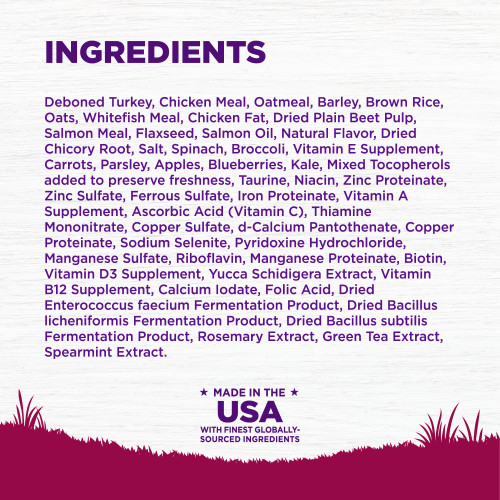 <p>Deboned Turkey, Chicken Meal, Oatmeal, Barley, Brown Rice, Oats, Whitefish Meal, Chicken Fat, Dried Plain Beet Pulp, Salmon Meal, Flaxseed, Salmon Oil, Natural Flavor, Salt, Dried Chicory Root, Spinach, Broccoli, Vitamin E Supplement, Carrots, Parsley, Apples, Blueberries, Kale, Mixed Tocopherols added to preserve freshness, Taurine, Niacin, Zinc Proteinate, Zinc Sulfate, Ferrous Sulfate, Iron Proteinate, Vitamin A Supplement, Ascorbic Acid (Vitamin C), Thiamine Mononitrate, Copper Sulfate, d-Calcium Pantothenate, Copper Proteinate, Sodium Selenite, Pyridoxine Hydrochloride, Manganese Sulfate, Riboflavin, Manganese Proteinate, Biotin, Vitamin D3 Supplement, Yucca Schidigera Extract, Vitamin B12 Supplement, Calcium Iodate, Folic Acid, Dried Enterococcus faecium Fermentation Product, Dried Bacillus licheniformis Fermentation Product, Dried Bacillus subtilis Fermentation Product, Rosemary Extract, Green Tea Extract, Spearmint Extract.<br />
This is a naturally preserved product</p>
