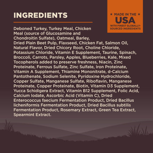 <p>Deboned Turkey, Turkey Meal, Chicken Meal (source of Glucosamine and Chondroitin Sulfate), Oatmeal, Barley, Dried Plain Beet Pulp, Flaxseed, Chicken Fat, Salmon Oil, Natural Flavor, Dried Chicory Root, Choline Chloride, Potassium Chloride, Vitamin E Supplement, Taurine, Spinach, Broccoli, Carrots, Parsley, Apples, Blueberries, Kale, Mixed Tocopherols added to preserve freshness, Niacin, Zinc Proteinate, Ferrous Sulfate, Zinc Sulfate, Iron Proteinate, Vitamin A Supplement, Thiamine Mononitrate, d-Calcium Pantothenate, Sodium Selenite, Pyridoxine Hydrochloride, Copper Sulfate, Manganese Sulfate, Riboflavin, Manganese Proteinate, Copper Proteinate, Biotin, Vitamin D3 Supplement, Yucca Schidigera Extract, Vitamin B12 Supplement, Folic Acid, Calcium Iodate, Ascorbic Acid (Vitamin C), Dried Enterococcus faecium Fermentation Product, Dried Bacillus licheniformis Fermentation Product, Dried Bacillus subtilis Fermentation Product, Rosemary Extract, Green Tea Extract, Spearmint Extract.</p>
