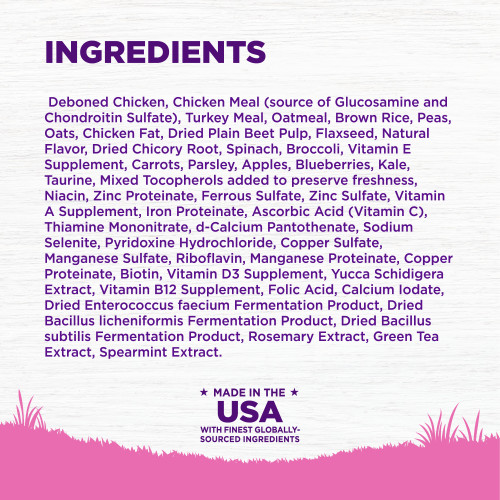 <p>Deboned Chicken, Chicken Meal (source of Glucosamine and Chondroitin Sulfate), Turkey Meal, Oatmeal, Brown Rice, Peas, Oats, Chicken Fat, Dried Plain Beet Pulp, Flaxseed, Natural Flavor, Dried Chicory Root, Spinach, Broccoli, Vitamin E Supplement, Carrots, Parsley, Apples, Blueberries, Kale, Taurine, Mixed Tocopherols added to preserve freshness, Niacin, Zinc Proteinate, Ferrous Sulfate, Zinc Sulfate, Vitamin A Supplement, Iron Proteinate, Ascorbic Acid (Vitamin C), Thiamine Mononitrate, d-Calcium Pantothenate, Sodium Selenite, Pyridoxine Hydrochloride, Copper Sulfate, Manganese Sulfate, Riboflavin, Manganese Proteinate, Copper Proteinate, Biotin, Vitamin D3 Supplement, Yucca Schidigera Extract, Vitamin B12 Supplement, Folic Acid, Calcium Iodate, Dried Enterococcus faecium Fermentation Product, Dried Bacillus licheniformis Fermentation Product, Dried Bacillus subtilis Fermentation Product, Rosemary Extract, Green Tea Extract, Spearmint Extract.<br />
This is a naturally preserved product</p>
