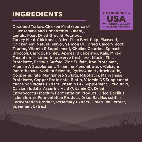 <p>Deboned Turkey, Chicken Meal (source of Glucosamine and Chondroitin Sulfate), Lentils, Peas, Dried Ground Potatoes, Turkey Meal, Chickpeas, Dried Plain Beet Pulp, Flaxseed, Chicken Fat, Natural Flavor, Salmon Oil, Dried Chicory Root, Taurine, Vitamin E Supplement, Choline Chloride, Spinach, Broccoli, Carrots, Parsley, Apples, Blueberries, Kale, Mixed Tocopherols added to preserve freshness, Niacin, Zinc Proteinate, Ferrous Sulfate, Zinc Sulfate, Iron Proteinate, Vitamin A Supplement, Thiamine Mononitrate, d-Calcium Pantothenate, Sodium Selenite, Pyridoxine Hydrochloride, Copper Sulfate, Manganese Sulfate, Riboflavin, Manganese Proteinate, Copper Proteinate, Biotin, Vitamin D3 Supplement, Yucca Schidigera Extract, Vitamin B12 Supplement, Folic Acid, Calcium Iodate, Ascorbic Acid (Vitamin C), Dried Enterococcus faecium Fermentation Product, Dried Bacillus licheniformis Fermentation Product, Dried Bacillus subtilis Fermentation Product, Rosemary Extract, Green Tea Extract, Spearmint Extract.									</p>
<p>This is a naturally preserved product.<br />
Manufactured in a facility that also processes grains.</p>
