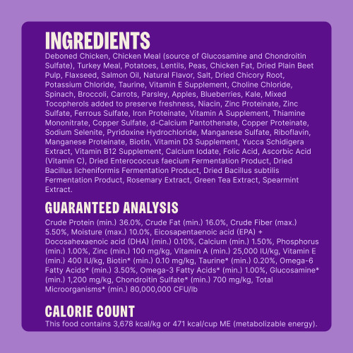 Deboned Chicken, Chicken Meal (source of Glucosamine and Chondroitin Sulfate), Turkey Meal, Potatoes, Lentils, Peas, Chicken Fat, Dried Plain Beet Pulp, Flaxseed, Salmon Oil, Natural Flavor, Salt, Dried Chicory Root, Potassium Chloride, Taurine, Vitamin E Supplement, Choline Chloride, Spinach, Broccoli, Carrots, Parsley, Apples, Blueberries, Kale, Mixed Tocopherols added to preserve freshness, Niacin, Zinc Proteinate, Zinc Sulfate, Ferrous Sulfate, Iron Proteinate, Vitamin A Supplement, Thiamine Mononitrate, Copper Sulfate, d-Calcium Pantothenate, Copper Proteinate, Sodium Selenite, Pyridoxine Hydrochloride, Manganese Sulfate, Riboflavin, Manganese Proteinate, Biotin, Vitamin D3 Supplement, Yucca Schidigera Extract, Vitamin B12 Supplement, Calcium Iodate, Folic Acid, Ascorbic Acid (Vitamin C), Dried Enterococcus faecium Fermentation Product, Dried Bacillus licheniformis Fermentation Product, Dried Bacillus subtilis Fermentation Product, Rosemary Extract, Green Tea Extract, Spearmint Extract.