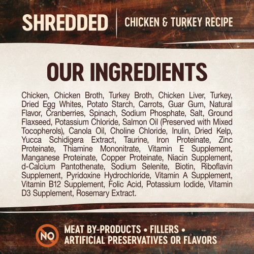<p>Chicken, Chicken Broth, Turkey Broth, Chicken Liver, Turkey, Dried Egg Whites, Potato Starch, Carrots, Guar Gum, Natural Flavor, Cranberries, Spinach, Sodium Phosphate, Salt, Ground Flaxseed, Potassium Chloride, Salmon Oil (Preserved With Mixed Tocopherols), Canola Oil, Choline Chloride, Inulin, Dried Kelp, Yucca Schidigera Extract, Taurine, Iron Proteinate, Zinc Proteinate, Thiamine Mononitrate, Vitamin E Supplement, Manganese Proteinate, Copper Proteinate, Niacin Supplement, D-Calcium Pantothenate, Sodium Selenite, Biotin, Riboflavin Supplement, Pyridoxine Hydrochloride, Vitamin A Supplement, Vitamin B12 Supplement, Folic Acid, Potassium Iodide, Vitamin D3 Supplement, Rosemary Extract.</p>

