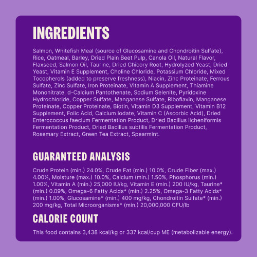 Salmon, Whitefish Meal (source of Glucosamine and Chondroitin Sulfate), Rice, Oatmeal, Barley, Dried Plain Beet Pulp, Canola Oil, Salmon Oil, Natural Flavor, Dried Yeast, Taurine, Dried Chicory Root, Flaxseed, Hydrolyzed Yeast, Vitamin E Supplement, Choline Chloride, Potassium Chloride, Mixed Tocopherols (added to preserve freshness), Niacin, Zinc Proteinate, Ferrous Sulfate, Zinc Sulfate, Iron Proteinate, Vitamin A Supplement, Thiamine Mononitrate, d-Calcium Pantothenate, Sodium Selenite, Pyridoxine Hydrochloride, Copper Sulfate, Manganese Sulfate, Riboflavin, Manganese Proteinate, Copper Proteinate, Biotin, Vitamin D3 Supplement, Vitamin B12 Supplement, Folic Acid, Calcium Iodate, Vitamin C (Ascorbic Acid), Dried Enterococcus faecium Fermentation Product, Dried Bacillus licheniformis Fermentation Product, Dried Bacillus subtilis Fermentation Product, Rosemary Extract, Green Tea Extract, Spearmint.