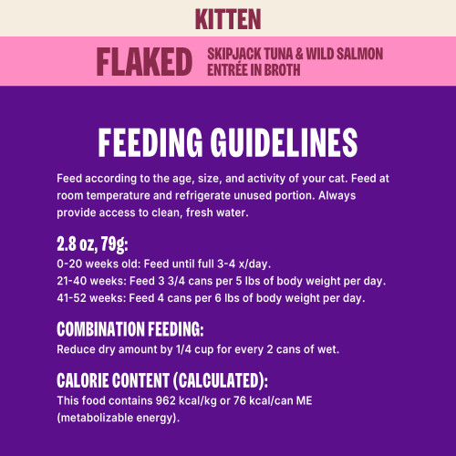Feed according to the age, size, and activity of your cat. Feed at room temperature and refrigerate unused portion. Always provide access to clean, fresh water. 									
1 Can = 2.8 oz (79 g)
Kittens:
0 – 20 weeks old: Feed until full 3-4 x/day.
21 – 40 weeks, feed 3 ¾ cans per 5 lbs of body weight per day.
41 – 52 weeks, feed 4 cans per 6 lbs body weight per day.