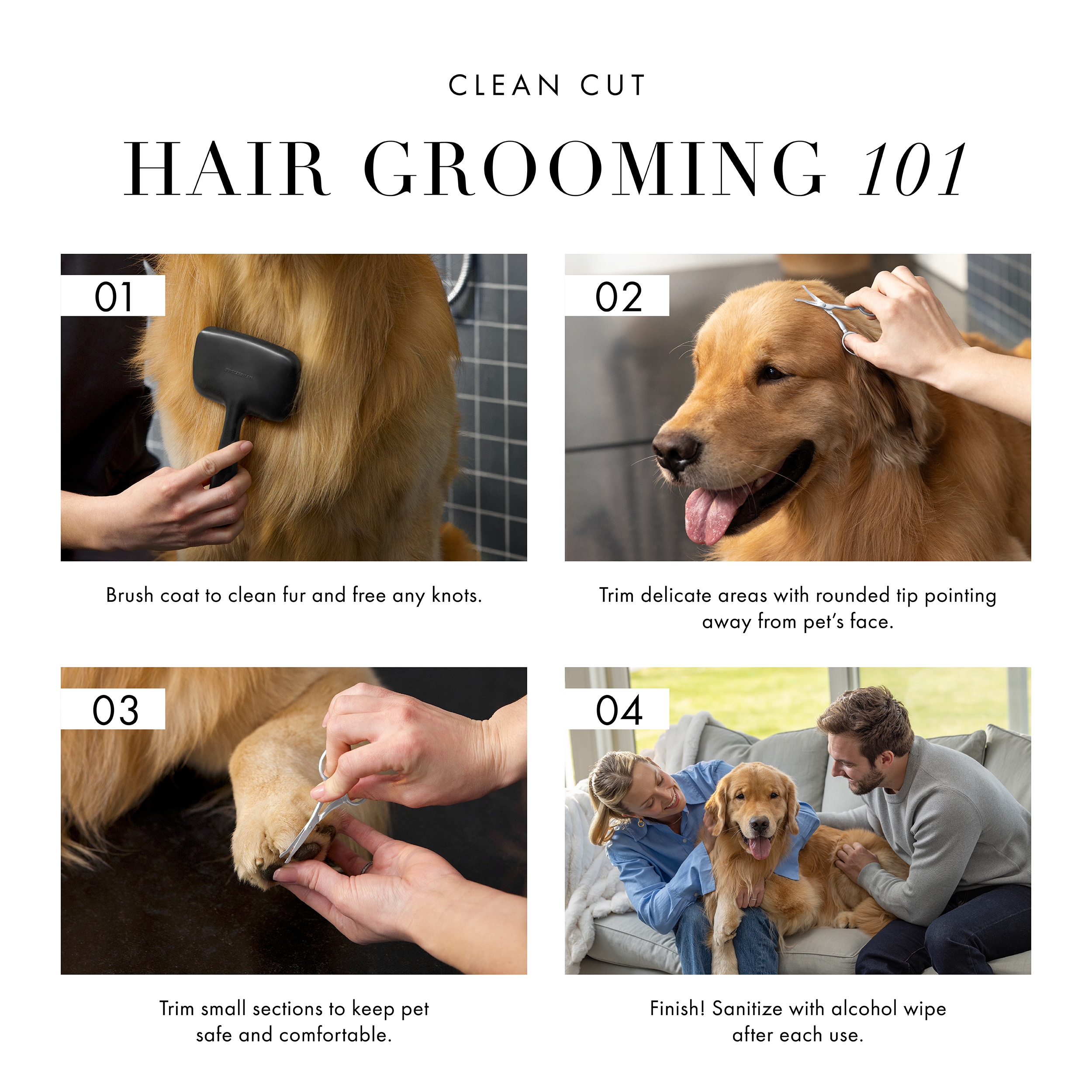 Clean Cut Hair Grooming 101: 1) Brush coat to clean fur and free any knots. 2) Trim delicate areas with rounded tip pointing away from pet's face. 3) Trim small sections to keep pet safe and comfortable. 4) Finish! Sanitize with alcohol wipe after each use.