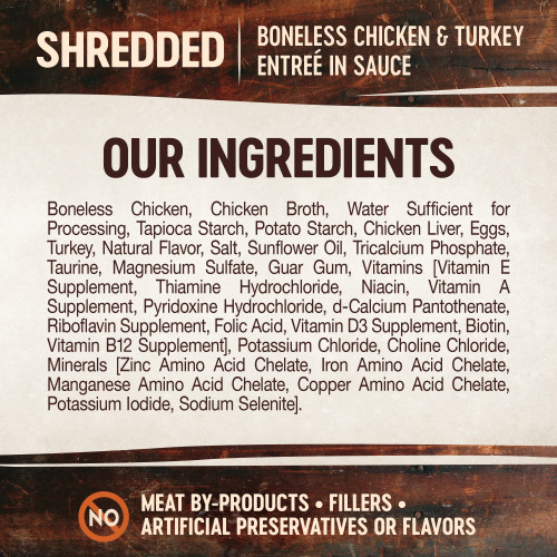 <p>Boneless Chicken, Chicken Broth, Water Sufficient for Processing, Tapioca Starch, Potato Starch, Chicken Liver, Eggs, Turkey, Natural Flavor, Salt, Sunflower Oil, Tricalcium Phosphate, Taurine, Magnesium Sulfate, Guar Gum, Vitamins [Vitamin E Supplement, Thiamine Hydrochloride, Niacin, Vitamin A Supplement, Pyridoxine Hydrochloride, d-Calcium Pantothenate, Riboflavin Supplement, Folic Acid, Vitamin D3 Supplement, Biotin, Vitamin B12 Supplement], Potassium Chloride, Choline Chloride, Minerals [Zinc Amino Acid Chelate, Iron Amino Acid Chelate, Manganese Amino Acid Chelate, Copper Amino Acid Chelate, Potassium Iodide, Sodium Selenite].</p>
