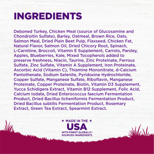 <p>Deboned Turkey, Chicken Meal (source of Glucosamine and Chondroitin Sulfate), Barley, Oatmeal, Brown Rice, Oats, Salmon Meal, Dried Plain Beet Pulp, Flaxseed, Chicken Fat, Natural Flavor, Salmon Oil, Dried Chicory Root, Spinach, L-Carnitine, Broccoli, Vitamin E Supplement, Carrots, Parsley, Apples, Blueberries, Kale, Mixed Tocopherols added to preserve freshness, Niacin, Taurine, Zinc Proteinate, Ferrous Sulfate, Zinc Sulfate, Vitamin A Supplement, Iron Proteinate, Ascorbic Acid (Vitamin C), Thiamine Mononitrate, d-Calcium Pantothenate, Sodium Selenite, Pyridoxine Hydrochloride, Copper Sulfate, Manganese Sulfate, Riboflavin, Manganese Proteinate, Copper Proteinate, Biotin, Vitamin D3 Supplement, Yucca Schidigera Extract, Vitamin B12 Supplement, Folic Acid, Calcium Iodate, Dried Enterococcus faecium Fermentation Product, Dried Bacillus licheniformis Fermentation Product, Dried Bacillus subtilis Fermentation Product, Rosemary Extract, Green Tea Extract, Spearmint Extract.<br />
This is a naturally preserved product</p>
