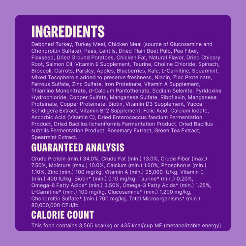 Deboned Turkey, Turkey Meal, Chicken Meal (source of Glucosamine and Chondroitin Sulfate), Peas, Pea Fiber, Lentils, Potatoes, Dried Plain Beet Pulp, Flaxseed, Chicken Fat, Natural Flavor, Salmon Oil, Dried Chicory Root, Choline Chloride, Taurine, Spinach, L-Carnitine, Broccoli, Carrots, Parsley, Apples, Blueberries, Kale, Mixed Tocopherols (added to preserve freshness), Zinc Proteinate, Ferrous Sulfate, Zinc Sulfate, Iron Proteinate, Vitamin A Supplement, Thiamine Mononitrate, d-Calcium Pantothenate, Sodium Selenite, Vitamin E Supplement, Pyridoxine Hydrochloride, Copper Sulfate, Manganese Sulfate, Riboflavin, Manganese Proteinate, Copper Proteinate, Biotin, Vitamin D3 Supplement, Yucca Schidigera Extract, Vitamin B12 Supplement, Folic Acid, Niacin, Calcium Iodate, Vitamin C (Ascorbic Acid), Dried Enterococcus faecium Fermentation Product, Dried Bacillus licheniformis Fermentation Product, Dried Bacillus subtilis Fermentation Product, Rosemary Extract, Green Tea Extract, Spearmint.