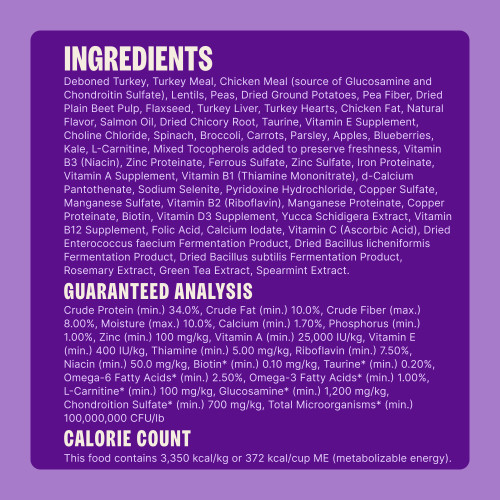 Deboned Turkey, Turkey Meal, Chicken Meal (source of Glucosamine and Chondroitin Sulfate), Lentils, Peas, Dried Ground Potatoes, Pea Fiber, Dried Plain Beet Pulp, Flaxseed, Turkey Liver, Turkey Hearts, Chicken Fat, Natural Flavor, Salmon Oil, Dried Chicory Root, Taurine, Vitamin E Supplement, Choline Chloride, Spinach, Broccoli, Carrots, Parsley, Apples, Blueberries, Kale, L-Carnitine, Mixed Tocopherols added to preserve freshness, Vitamin B3 (Niacin), Zinc Proteinate, Ferrous Sulfate, Zinc Sulfate, Iron Proteinate, Vitamin A Supplement, Vitamin B1 (Thiamine Mononitrate), d-Calcium Pantothenate, Sodium Selenite, Pyridoxine Hydrochloride, Copper Sulfate, Manganese Sulfate, Vitamin B2 (Riboflavin), Manganese Proteinate, Copper Proteinate, Biotin, Vitamin D3 Supplement, Yucca Schidigera Extract, Vitamin B12 Supplement, Folic Acid, Calcium Iodate, Vitamin C (Ascorbic Acid), Dried Enterococcus faecium Fermentation Product, Dried Bacillus licheniformis Fermentation Product, Dried Bacillus subtilis Fermentation Product, Rosemary Extract, Green Tea Extract, Spearmint Extract.