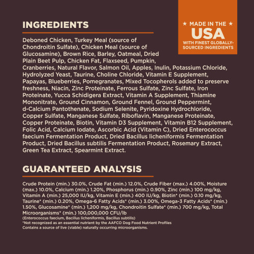 <p>Deboned Chicken, Turkey Meal (source of Chondroitin Sulfate), Chicken Meal (source of Glucosamine), Brown Rice, Barley, Oatmeal, Dried Plain Beet Pulp, Chicken Fat, Flaxseed, Pumpkin, Cranberries, Natural Flavor, Salmon Oil, Apples, Inulin, Potassium Chloride, Hydrolyzed Yeast, Taurine, Choline Chloride, Vitamin E Supplement, Papayas, Blueberries, Pomegranates, Mixed Tocopherols added to preserve freshness, Niacin, Zinc Proteinate, Ferrous Sulfate, Zinc Sulfate, Iron Proteinate, Yucca Schidigera Extract, Vitamin A Supplement, Thiamine Mononitrate, Ground Cinnamon, Ground Fennel, Ground Peppermint, d-Calcium Pantothenate, Sodium Selenite, Pyridoxine Hydrochloride, Copper Sulfate, Manganese Sulfate, Riboflavin, Manganese Proteinate, Copper Proteinate, Biotin, Vitamin D3 Supplement, Vitamin B12 Supplement, Folic Acid, Calcium Iodate, Ascorbic Acid (Vitamin C), Dried Enterococcus faecium Fermentation Product, Dried Bacillus licheniformis Fermentation Product, Dried Bacillus subtilis Fermentation Product, Rosemary Extract, Green Tea Extract, Spearmint Extract.<br />
This is a naturally preserved product									</p>
