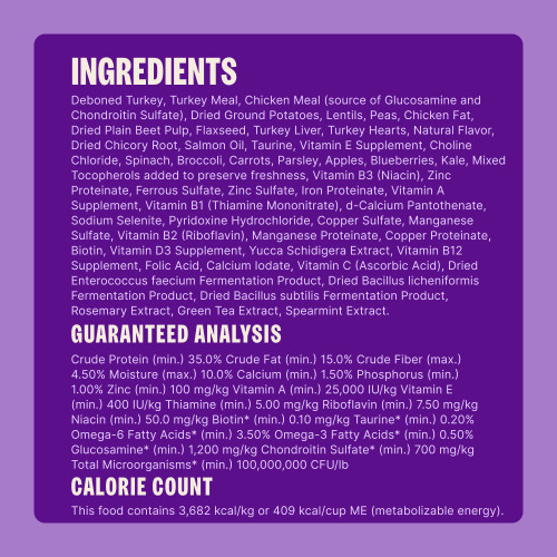 Deboned Turkey, Turkey Meal, Chicken Meal (source of Glucosamine and Chondroitin Sulfate), Dried Ground Potatoes, Lentils, Peas, Chicken Fat, Dried Plain Beet Pulp, Flaxseed, Turkey Liver, Turkey Hearts, Natural Flavor, Dried Chicory Root, Salmon Oil, Taurine, Vitamin E Supplement, Choline Chloride, Spinach, Broccoli, Carrots, Parsley, Apples, Blueberries, Kale, Mixed Tocopherols added to preserve freshness, Vitamin B3 (Niacin), Zinc Proteinate, Ferrous Sulfate, Zinc Sulfate, Iron Proteinate, Vitamin A Supplement, Vitamin B1 (Thiamine Mononitrate), d-Calcium Pantothenate, Sodium Selenite, Pyridoxine Hydrochloride, Copper Sulfate, Manganese Sulfate, Vitamin B2 (Riboflavin), Manganese Proteinate, Copper Proteinate, Biotin, Vitamin D3 Supplement, Yucca Schidigera Extract, Vitamin B12 Supplement, Folic Acid, Calcium Iodate, Vitamin C (Ascorbic Acid), Dried Enterococcus faecium Fermentation Product, Dried Bacillus licheniformis Fermentation Product, Dried Bacillus subtilis Fermentation Product, Rosemary Extract, Green Tea Extract, Spearmint Extract.