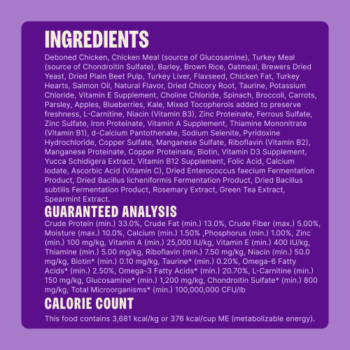 Deboned Chicken, Chicken Meal (source of Glucosamine), Turkey Meal (source of Chondroitin Sulfate), Barley, Brown Rice, Oatmeal, Brewers Dried Yeast, Dried Plain Beet Pulp, Turkey Liver, Flaxseed, Chicken Fat, Turkey Hearts, Salmon Oil, Natural Flavor, Dried Chicory Root, Taurine, Potassium Chloride, Vitamin E Supplement, Choline Chloride, Spinach, Broccoli, Carrots, Parsley, Apples, Blueberries, Kale, Mixed Tocopherols added to preserve freshness, L-Carnitine, Niacin (Vitamin B3), Zinc Proteinate, Ferrous Sulfate, Zinc Sulfate, Iron Proteinate, Vitamin A Supplement, Thiamine Mononitrate (Vitamin B1), d-Calcium Pantothenate, Sodium Selenite, Pyridoxine Hydrochloride, Copper Sulfate, Manganese Sulfate, Riboflavin (Vitamin B2), Manganese Proteinate, Copper Proteinate, Biotin, Vitamin D3 Supplement, Yucca Schidigera Extract, Vitamin B12 Supplement, Folic Acid, Calcium Iodate, Ascorbic Acid (Vitamin C), Dried Enterococcus faecium Fermentation Product, Dried Bacillus licheniformis Fermentation Product, Dried Bacillus subtilis Fermentation Product, Rosemary Extract, Green Tea Extract, Spearmint Extract.
