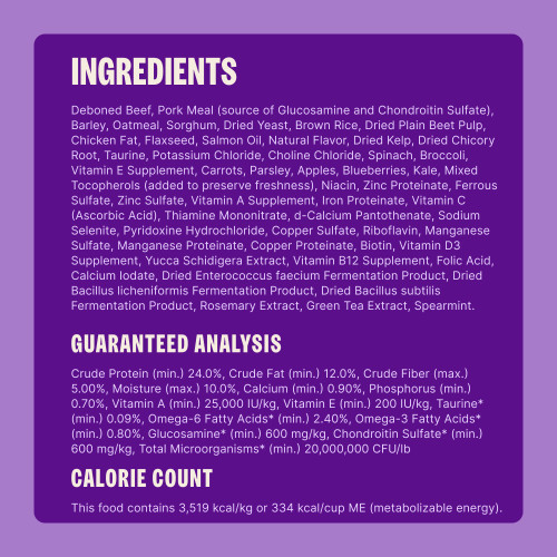 Deboned Beef, Pork Meal (source of Glucosamine and Chondroitin Sulfate), Barley, Oatmeal, Sorghum, Dried Yeast, Brown Rice, Dried Plain Beet Pulp, Chicken Fat, Flaxseed, Salmon Oil, Natural Flavor, Dried Kelp, Dried Chicory Root, Taurine, Potassium Chloride, Choline Chloride, Spinach, Broccoli, Vitamin E Supplement, Carrots, Parsley, Apples, Blueberries, Kale, Mixed Tocopherols (added to preserve freshness), Niacin, Zinc Proteinate, Ferrous Sulfate, Zinc Sulfate, Vitamin A Supplement, Iron Proteinate, Vitamin C (Ascorbic Acid), Thiamine Mononitrate, d-Calcium Pantothenate, Sodium Selenite, Pyridoxine Hydrochloride, Copper Sulfate, Riboflavin, Manganese Sulfate, Manganese Proteinate, Copper Proteinate, Biotin, Vitamin D3 Supplement, Yucca Schidigera Extract, Vitamin B12 Supplement, Folic Acid, Calcium Iodate, Dried Enterococcus faecium Fermentation Product, Dried Bacillus licheniformis Fermentation Product, Dried Bacillus subtilis Fermentation Product, Rosemary Extract, Green Tea Extract, Spearmint.