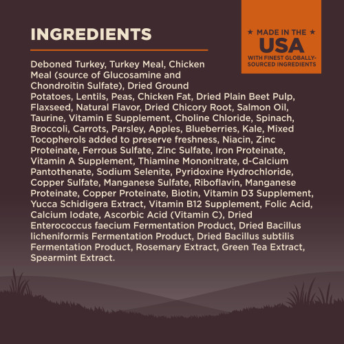 <p>Deboned Turkey, Turkey Meal, Chicken Meal (source of Glucosamine and Chondroitin Sulfate), Dried Ground Potatoes, Lentils, Peas, Chicken Fat, Dried Plain Beet Pulp, Flaxseed, Natural Flavor, Dried Chicory Root, Salmon Oil, Taurine, Vitamin E Supplement, Choline Chloride, Spinach, Broccoli, Carrots, Parsley, Apples, Blueberries, Kale, Mixed Tocopherols added to preserve freshness, Niacin, Zinc Proteinate, Ferrous Sulfate, Zinc Sulfate, Iron Proteinate, Vitamin A Supplement, Thiamine Mononitrate, d-Calcium Pantothenate, Sodium Selenite, Pyridoxine Hydrochloride, Copper Sulfate, Manganese Sulfate, Riboflavin, Manganese Proteinate, Copper Proteinate, Biotin, Vitamin D3 Supplement, Yucca Schidigera Extract, Vitamin B12 Supplement, Folic Acid, Calcium Iodate, Ascorbic Acid (Vitamin C), Dried Enterococcus faecium Fermentation Product, Dried Bacillus licheniformis Fermentation Product, Dried Bacillus subtilis Fermentation Product, Rosemary Extract, Green Tea Extract, Spearmint Extract.<br />
This is a naturally preserved product<br />
Manufactured in a facility that also processes grains</p>
