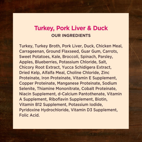 <p>Turkey, Turkey Broth, Pork Liver, Duck, Chicken Meal, Ground Flaxseed, Carrageenan, Guar Gum, Carrots, Sweet Potatoes, Kale, Broccoli, Spinach, Parsley, Apples, Blueberries, Salt, Potassium Chloride, Chicory Root Extract, Yucca Schidigera Extract, Dried Kelp, Alfalfa Meal, Choline Chloride, Zinc Proteinate, Iron Proteinate, Vitamin E Supplement, Copper Proteinate, Manganese Proteinate, Sodium Selenite, Thiamine Mononitrate, Cobalt Proteinate, Niacin Supplement, d-Calcium Pantothenate, Vitamin A Supplement, Riboflavin Supplement, Biotin, Vitamin B12 Supplement, Potassium Iodide, Pyridoxine Hydrochloride, Vitamin D3 Supplement, Folic Acid.</p>
